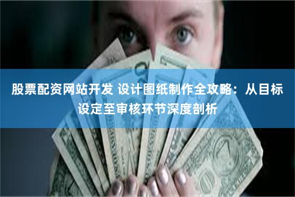 股票配资网站开发 设计图纸制作全攻略：从目标设定至审核环节深度剖析