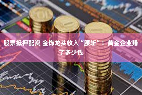 股票抵押配资 金饰龙头收入“腰斩”！黄金企业赚了多少钱