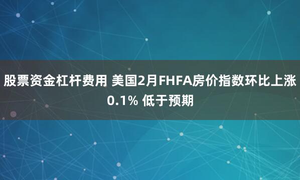 股票资金杠杆费用 美国2月FHFA房价指数环比上涨0.1% 低于预期