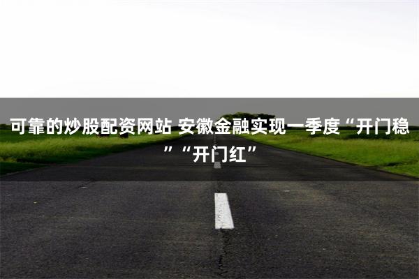 可靠的炒股配资网站 安徽金融实现一季度“开门稳”“开门红”