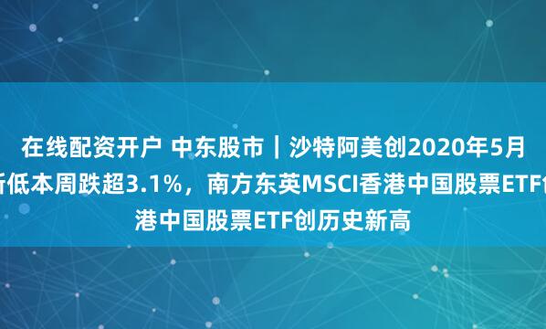 在线配资开户 中东股市｜沙特阿美创2020年5月以来收盘新低本周跌超3.1%，南方东英MSCI香港中国股票ETF创历史新高