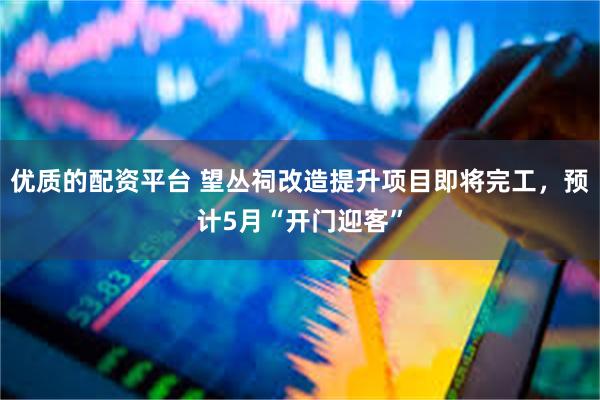 优质的配资平台 望丛祠改造提升项目即将完工，预计5月“开门迎客”