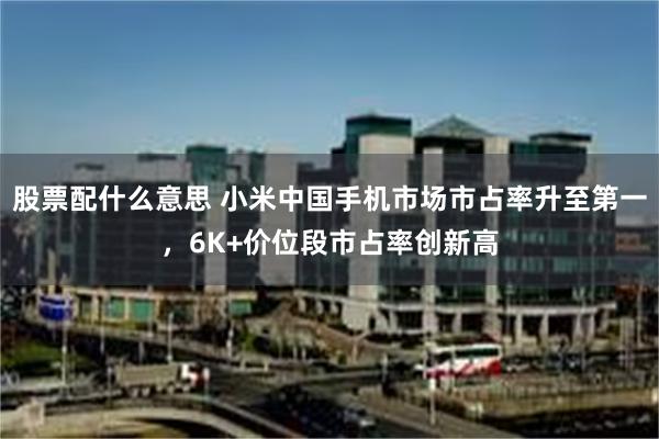 股票配什么意思 小米中国手机市场市占率升至第一，6K+价位段市占率创新高
