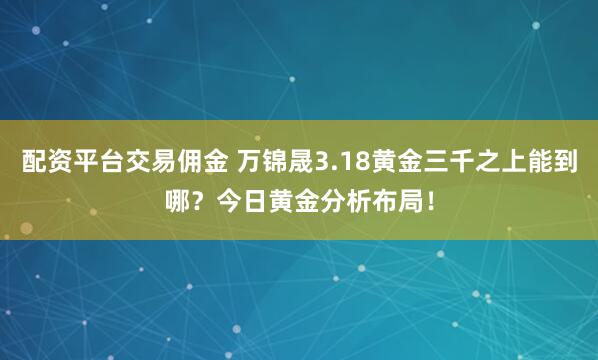 配资平台交易佣金 万锦晟3.18黄金三千之上能到哪？今日黄金分析布局！