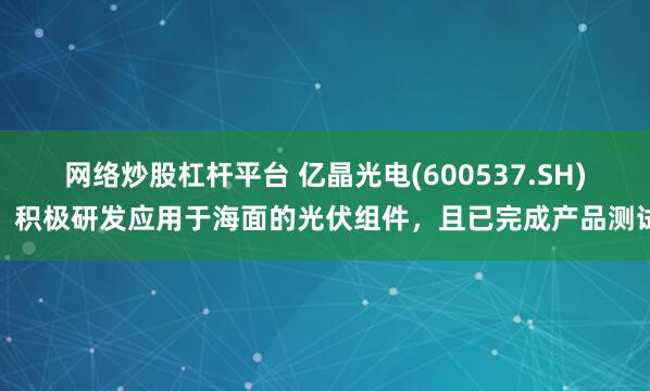 网络炒股杠杆平台 亿晶光电(600537.SH)：积极研发应用于海面的光伏组件，且已完成产品测试