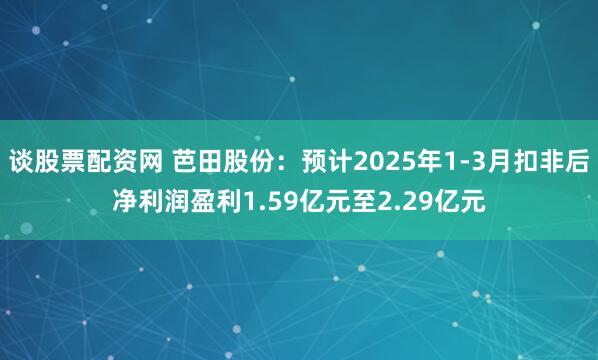 谈股票配资网 芭田股份：预计2025年1-3月扣非后净利润盈利1.59亿元至2.29亿元