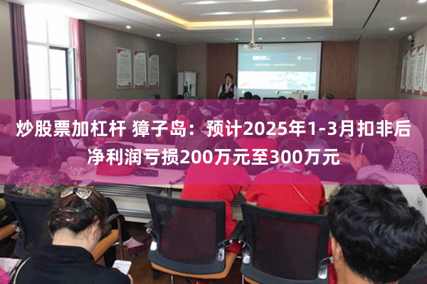 炒股票加杠杆 獐子岛：预计2025年1-3月扣非后净利润亏损200万元至300万元