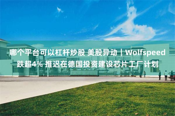 哪个平台可以杠杆炒股 美股异动｜Wolfspeed跌超4% 推迟在德国投资建设芯片工厂计划