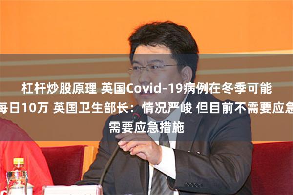 杠杆炒股原理 英国Covid-19病例在冬季可能高达每日10万 英国卫生部长：情况严峻 但目前不需要应急措施
