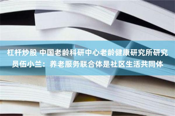 杠杆炒股 中国老龄科研中心老龄健康研究所研究员伍小兰：养老服务联合体是社区生活共同体