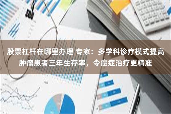 股票杠杆在哪里办理 专家：多学科诊疗模式提高肿瘤患者三年生存率，令癌症治疗更精准
