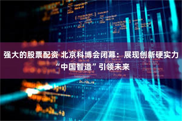 强大的股票配资 北京科博会闭幕：展现创新硬实力 “中国智造”引领未来