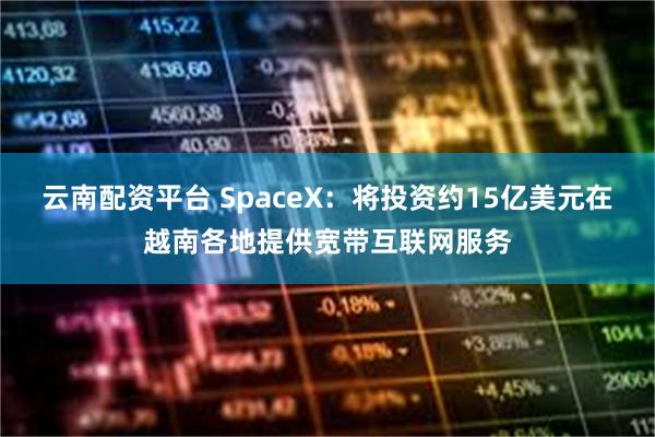 云南配资平台 SpaceX：将投资约15亿美元在越南各地提供宽带互联网服务
