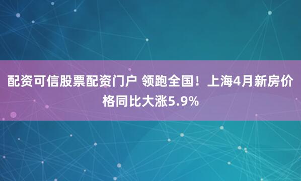 配资可信股票配资门户 领跑全国！上海4月新房价格同比大涨5.9%