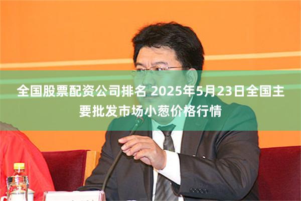 全国股票配资公司排名 2025年5月23日全国主要批发市场小葱价格行情