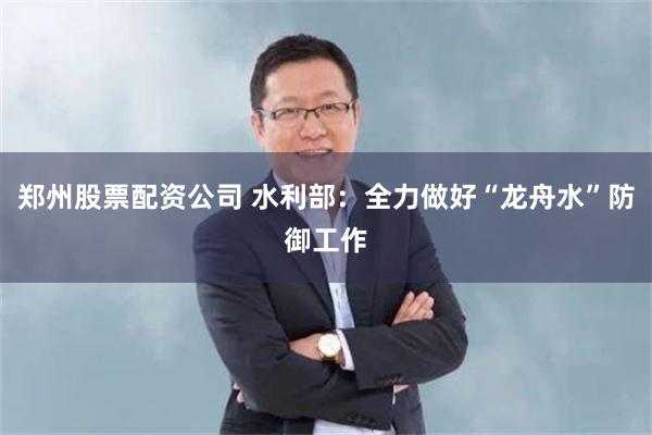 郑州股票配资公司 水利部：全力做好“龙舟水”防御工作