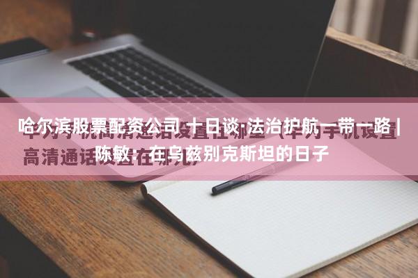 哈尔滨股票配资公司 十日谈·法治护航一带一路 | 陈敏：在乌兹别克斯坦的日子
