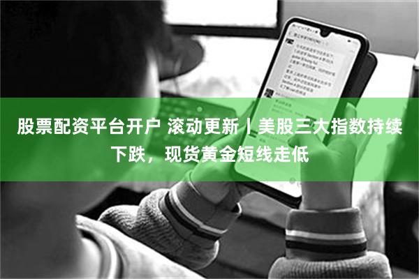 股票配资平台开户 滚动更新丨美股三大指数持续下跌，现货黄金短线走低