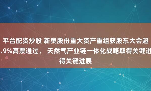 平台配资炒股 新奥股份重大资产重组获股东大会超99.9%高票通过， 天然气产业链一体化战略取得关键进展