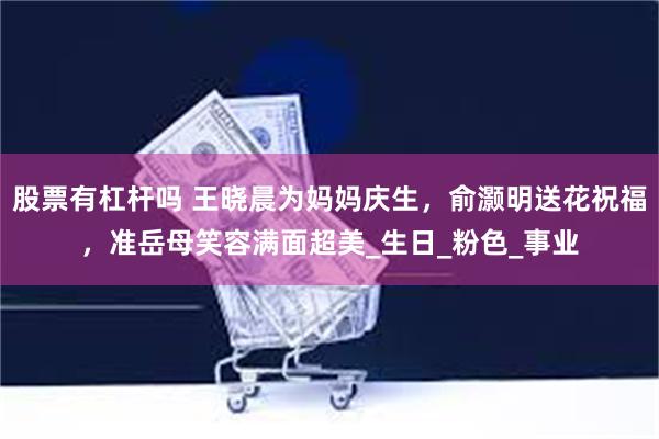 股票有杠杆吗 王晓晨为妈妈庆生，俞灏明送花祝福，准岳母笑容满面超美_生日_粉色_事业