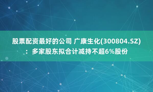 股票配资最好的公司 广康生化(300804.SZ)：多家股东拟合计减持不超6%股份