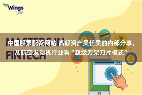 中国股票配资网站 高毅资产吴任昊的内部分享，从航空发动机行业看“超级刀架刀片模式”