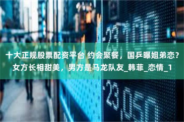 十大正规股票配资平台 约会聚餐，国乒曝姐弟恋？女方长相甜美，男方是马龙队友_韩菲_恋情_1