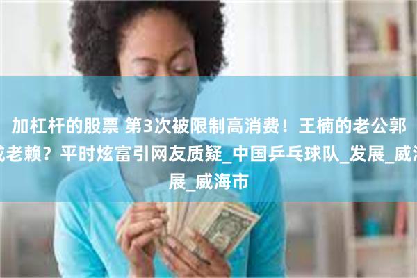 加杠杆的股票 第3次被限制高消费！王楠的老公郭斌成老赖？平时炫富引网友质疑_中国乒乓球队_发展_威海市