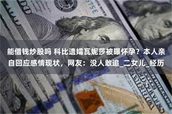 能借钱炒股吗 科比遗孀瓦妮莎被曝怀孕？本人亲自回应感情现状，网友：没人敢追_二女儿_经历