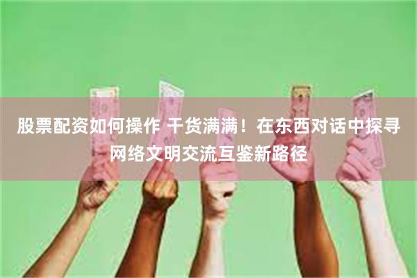 股票配资如何操作 干货满满！在东西对话中探寻网络文明交流互鉴新路径
