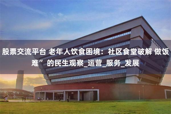 股票交流平台 老年人饮食困境：社区食堂破解 做饭难” 的民生观察_运营_服务_发展