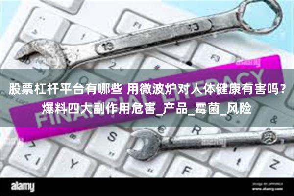 股票杠杆平台有哪些 用微波炉对人体健康有害吗？爆料四大副作用危害_产品_霉菌_风险