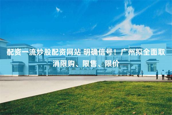 配资一流炒股配资网站 明确信号！广州拟全面取消限购、限售、限价
