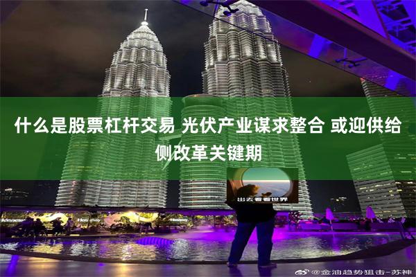 什么是股票杠杆交易 光伏产业谋求整合 或迎供给侧改革关键期