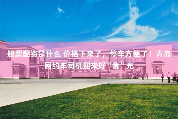 股票配资是什么 价格下来了，停车方便了！青岛网约车司机迎来好“食”光