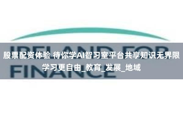 股票配资体验 待你学AI智习室平台共享知识无界限学习更自由_教育_发展_地域