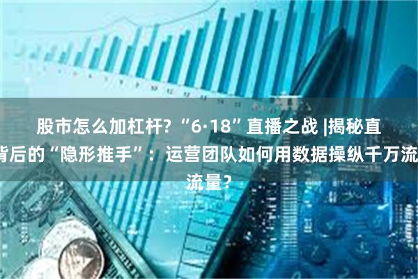 股市怎么加杠杆? “6·18”直播之战 |揭秘直播背后的“隐形推手”：运营团队如何用数据操纵千万流量？