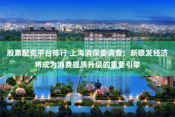 股票配资平台排行 上海消保委调查：新银发经济将成为消费提质升级的重要引擎