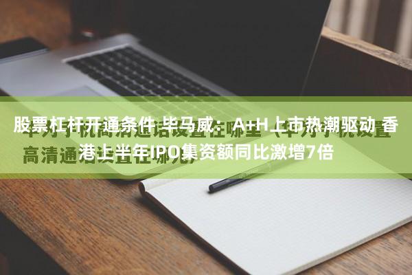 股票杠杆开通条件 毕马威：A+H上市热潮驱动 香港上半年IPO集资额同比激增7倍